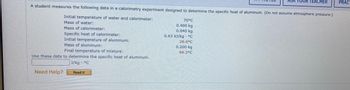 A student measures the following data in a calorimetry experiment designed to determine the specific heat of aluminum. (Do not assume atmospheric pressure.)
Initial temperature of water and calorimeter:
Mass of water:
Mass of calorimeter:
Specific heat of calorimeter:
Initial temperature of aluminum:
Mass of aluminum:
Final temperature of mixture:
Use these data to determine the specific heat of aluminum.
J/kg °C
Need Help?
Read It
70°C
0.400 kg
0.040 kg
0.63 kJ/kg °C
26.6°C
ASK YOUR TEACHER
0.200 kg
66.2°C
PRACT