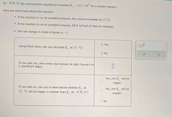 At -9.76 °C the concentration equilibrium constant K = 5.3 × 105 for a certain reaction.
Here are some facts about the reaction:
• If the reaction is run at constant pressure, the volume increases by 11.%.
• If the reaction is run at constant pressure, 64.0 kJ/mol of heat are released.
• The net change in moles of gases is - 1.
Using these facts, can you calculate K at 15. °C?
If you said yes, then enter your answer at right. Round it to
2 significant digits.
If you said no, can you at least decide whether K at
15. °C will be bigger or smaller than K at -9.76 °C?
O Yes.
O No.
0
Yes, and K will be
bigger.
Yes, and K will be
smaller.
O No.
0
x10
X