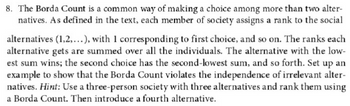 8. The Borda Count is a common way of making a choice among more than two alternatives. As defined in the text, each member of society assigns a rank to the social alternatives (1, 2, ...), with 1 corresponding to the first choice, and so on. The ranks each alternative gets are summed over all the individuals. The alternative with the lowest sum wins; the second choice has the second-lowest sum, and so forth. Set up an example to show that the Borda Count violates the independence of irrelevant alternatives. *Hint:* Use a three-person society with three alternatives and rank them using a Borda Count. Then introduce a fourth alternative.