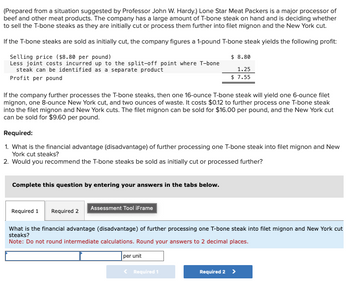 (Prepared from a situation suggested by Professor John W. Hardy.) Lone Star Meat Packers is a major processor of
beef and other meat products. The company has a large amount of T-bone steak on hand and is deciding whether
to sell the T-bone steaks as they are initially cut or process them further into filet mignon and the New York cut.
If the T-bone steaks are sold as initially cut, the company figures a 1-pound T-bone steak yields the following profit:
Selling price ($8.80 per pound)
Less joint costs incurred up to the split-off point where T-bone
steak can be identified as a separate product
Profit per pound
$ 8.80
1.25
$ 7.55
If the company further processes the T-bone steaks, then one 16-ounce T-bone steak will yield one 6-ounce filet
mignon, one 8-ounce New York cut, and two ounces of waste. It costs $0.12 to further process one T-bone steak
into the filet mignon and New York cuts. The filet mignon can be sold for $16.00 per pound, and the New York cut
can be sold for $9.60 per pound.
Required:
1. What is the financial advantage (disadvantage) of further processing one T-bone steak into filet mignon and New
York cut steaks?
2. Would you recommend the T-bone steaks be sold as initially cut or processed further?
Complete this question by entering your answers in the tabs below.
Required 1 Required 2
Assessment Tool iFrame
What is the financial advantage (disadvantage) of further processing one T-bone steak into filet mignon and New York cut
steaks?
Note: Do not round intermediate calculations. Round your answers to 2 decimal places.
per unit
Required 1
Required 2 >