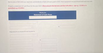 Net income of $54,560 was reported, and dividends of $28,520 were paid in 2025. New equipment was purchased and none was sold.
Prepare a statement of cash flows for the year 2025. (Show amounts that decrease cash flow with either a - sign e.g. -15,000 or in
parenthesis e.g. (15,000).)
Monty Inc.
Statement of Cash Flows
Adjustments to reconcile net income to
EA
$
$