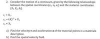 2. Consider the motion of a continuum, given by the following relationships
between the spatial coordinates (x1, x2, x3) and the material coordinates
(Х, X, Хз).
x, = X1,
x2 = kX;r² + X,
Xz = X3
a) Find the velocity v and acceleration a of the material points in a materials
description.
b) Find the spatial velocity field.
