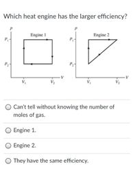 Which heat engine has the larger efficiency?
Engine 1
Engine 2
P
P2-
P
Can't tell without knowing the number of
moles of gas.
Engine 1.
Engine 2.
They have the same efficiency.
