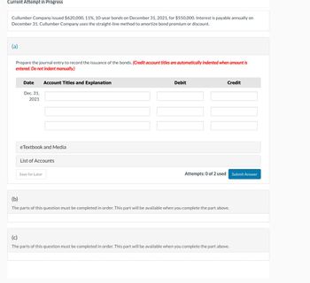 Current Attempt in Progress
Cullumber Company issued $620,000, 11%, 10-year bonds on December 31, 2021, for $550,000. Interest is payable annually on
December 31. Cullumber Company uses the straight-line method to amortize bond premium or discount.
(a)
Prepare the journal entry to record the issuance of the bonds. (Credit account titles are automatically indented when amount is
entered. Do not indent manually.)
(b)
Date
Dec. 31,
2021
Account Titles and Explanation
eTextbook and Media
List of Accounts
Save for Later
Debit
Credit
Attempts: 0 of 2 used
Submit Answer
The parts of this question must be completed in order. This part will be available when you complete the part above.
(c)
The parts of this question must be completed in order. This part will be available when you complete the part above.