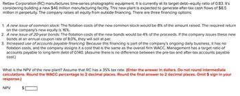 Retlaw Corporation (RC) manufactures time-series photographic equipment. It is currently at its target debt-equity ratio of 0.83. It's
considering building a new $46 million manufacturing facility. This new plant is expected to generate after-tax cash flows of $8.5
million in perpetuity. The company raises all equity from outside financing. There are three financing options:
1. A new issue of common stock: The flotation costs of the new common stock would be 8% of the amount raised. The required return
on the company's new equity is 16%.
2. A new issue of 20-year bonds: The flotation costs of the new bonds would be 4% of the proceeds. If the company issues these new
bonds at an annual coupon rate of 8.0%, they will sell at par.
3. Increased use of accounts payable financing: Because this financing is part of the company's ongoing daily business, it has no
flotation costs, and the company assigns it a cost that is the same as the overall firm WACC. Management has a target ratio of
accounts payable to long-term debt of 0.140. (Assume there is no difference between the pre-tax and after-tax accounts payable
cost.)
What is the NPV of the new plant? Assume that RC has a 35% tax rate. (Enter the answer in dollars. Do not round intermediate
calculations. Round the WACC percentage to 2 decimal places. Round the final answer to 2 decimal places. Omit $ sign in your
response.)
NPV
$