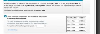 A scientist needed to determine the concentration of a solution of iron(II) ions. To do this, they titrated 40.0 mL
of the analyte against 0.0100 M potassium permanganate solution. The titration was repeated multiple times to
improve the accuracy.
Determine the concentration of the solution of iron (II) ions.
a Choose the correct titration runs, and calculate the average titer
of potassium permanganate.
(To avoid introducing rounding errors on intermediate
calculations, enter your answer to five significant figures.)
Average titer of potassium permanganate =
ml
Show/Hide Help
Trial Run Titer
Run 1 Titer
Run 2 Titer
Run 3 Titer
Run 4 Titer
14.20 ml
13.30 mL
13.10 mL
11.60 mL
13.20 mL