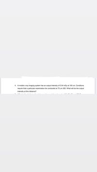 4. A mobile x-ray imaging system has an output intensity of 0.04 mGy at 100 cm. Conditions
require that a particular examination be conducted at 75 cm SID. What will be the output
intensity at this distance?
