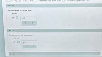 Calculate the pH during the titration of 40.00 mL of 0.1000 M HCl with 0.1000 M NaOH solution after the following additions of base:
Part 1 of 3
Round your answer to 4 decimal places.
16.00 mL
pH =
Part 2 of 3
Round your answer to 2 decimal places.
39.70 mL
pH
X
Part 3 of 3
10
X