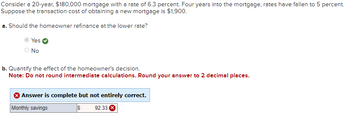 Consider a 20-year, $180,000 mortgage with a rate of 6.3 percent. Four years into the mortgage, rates have fallen to 5 percent.
Suppose the transaction cost of obtaining a new mortgage is $1,900.
a. Should the homeowner refinance at the lower rate?
Yes
No
b. Quantify the effect of the homeowner's decision.
Note: Do not round intermediate calculations. Round your answer to 2 decimal places.
Answer is complete but not entirely correct.
Monthly savings
S 92.33