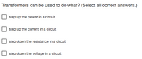 Transformers can be used to do what? (Select all correct answers.)
step up the power in a circuit
step up the current in a circuit
step down the resistance in a circuit
step down the voltage in a circuit
