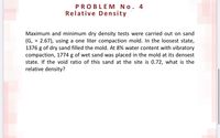 PROBLEM No. 4
Relative Density
Maximum and minimum dry density tests were carried out on sand
(G, = 2.67), using a one liter compaction mold. In the loosest state,
1376 g of dry sand filled the mold. At 8% water content with vibratory
compaction, 1774 g of wet sand was placed in the mold at its densest
state. If the void ratio of this sand at the site is 0.72, what is the
relative density?
%3D
