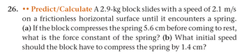 26. Predict/Calculate A 2.9-kg block slides with a speed of 2.1 m/s
on a frictionless horizontal surface until it encounters a spring.
(a) If the block compresses the spring 5.6 cm before coming to rest,
what is the force constant of the spring? (b) What initial speed
should the block have to compress the spring by 1.4 cm?