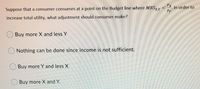 Px
Suppose that a consumer consumes at a point on the Budget line where MRS, Y
In order to
Py
increase total utility, what adjustment should consumer make?
Buy more X and less Y
Nothing can be done since income is not sufficient.
Buy more Y and less X
Buy more X and Y.
