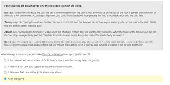 Four students are arguing over why the kids keep falling in the video.
lan says "When the child kicks the ball, the ball is more massive than the child's foot, so the force of the ball on the foot is greater than the force of
the child's foot on the ball. According to Newton's 2nd Law, this unbalanced force propels the child's foot backwards and the child falls."
Tammy says, "According to Newton's 3rd law, the force on the ball and the force on the foot are equal and opposite, so the reason the child falls is
that the child is lighter than the ball."
Jordan says "According to Newton's 1st law, since the child is in motion they will want to stay in motion. When the force of the ball acts on the foot,
the foot stops unexpectedly, and the child falls forward because inertia keeps the rest of the child's body in motion."
David says "According to Newton's 1st law, the ball is at rest and wants to stay at rest. When the child kicks the ball, Newton's 2nd law says the
force of gravity keeps it still, and Newton's 3rd law means the reaction force of gravity flips the child's foot up in the air and flips them."
What change in reasoning would make David's explanation more appropriate/correct?
O If the unbalanced force on the child's foot was a reaction to the kicking force, not gravity
O If Newton's 1st Law said objects at rest want to start in motion.
O If Newton's 2nd Law said objects at rest stay at rest.
O All of the above