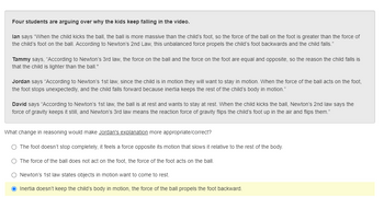 Four students are arguing over why the kids keep falling in the video.
lan says "When the child kicks the ball, the ball is more massive than the child's foot, so the force of the ball on the foot is greater than
the child's foot on the ball. According to Newton's 2nd Law, this unbalanced force propels the child's foot backwards and the child falls."
force of
Tammy says, "According to Newton's 3rd law, the force on the ball and the force on the foot are equal and opposite, so the reason the child falls is
that the child is lighter than the ball."
Jordan says "According to Newton's 1st law, since the child is in motion they will want to stay in motion. When the force of the ball acts on the foot,
the foot stops unexpectedly, and the child falls forward because inertia keeps the rest of the child's body in motion."
David says "According to Newton's 1st law, the ball is at rest and wants to stay at rest. When the child kicks the ball, Newton's 2nd law says the
force of gravity keeps it still, and Newton's 3rd law means the reaction force of gravity flips the child's foot up in the air and flips them."
What change in reasoning would make Jordan's explanation more appropriate/correct?
O The foot doesn't stop completely, it feels a force opposite its motion that slows it relative to the rest of the body.
O The force of the ball does not act on the foot, the force of the foot acts on the ball.
O Newton's 1st law states objects in motion want to come to rest.
O Inertia doesn't keep the child's body in motion, the force of the ball propels the foot backward.