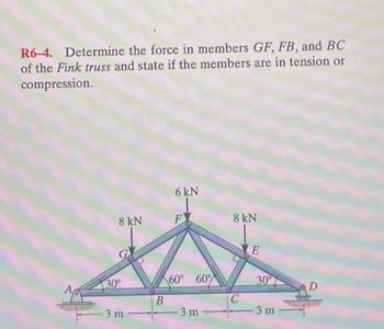 R6-4. Determine the force in members GF, FB, and BC
of the Fink truss and state if the members are in tension or
compression.
8 kN
30°
3 m
B
6 kN
F
60° 60°
3 m
8 kN
E
30°
3 m
MiniS
D