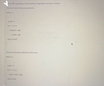 Find the complexity of the traditional algorithms as Big O notation:
- Find the total of the array elements
sum(a, n)
{
}
{
result=0
}
for i=1 to n
if (result < a[i])
result = a[i]
- Find the maximum element of the array
max(a, n)
return result
total = 0
for i=1 to n
total = total + a[i]
return total