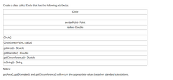 Create a class called Circle that has the following attributes:
Circle()
Circle(centerPoint, radius)
getArea() - Double
getDiameter) - Double
getCircumference() - Double
toString() - String
Circle
centerPoint- Point
radius- Double
Notes:
getArea(), getDiameter(), and getCircumference() will return the appropriate values based on standard calculations.