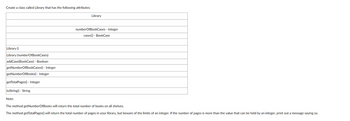 Create a class called Library that has the following attributes:
Library ()
Library (numberOfBookCases)
addCase(BookCase) - Boolean
getNumberOfBookCases() - Integer
getNumberOfBooks() - Integer
getTotalPages() - Integer
toString() - String
Note:
Library
numberOfBookCases - Integer
cases[] BookCase
The method getNumberOfBooks will return the total number of books on all shelves.
The method getTotalPages() will return the total number of pages in your library, but beware of the limits of an integer. If the number of pages is more than the value that can be held by an integer, print out a message saying so.