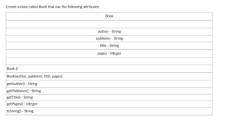 Create a class called Book that has the following attributes:
Book ()
Book(author, publisher, title, pages)
getAuthor() - String
getPublisher() - String
getTitle() - String
getPages()- Integer
toString() - String
Book
author - String
publisher - String
title - String
pages - Integer