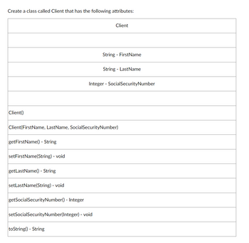 Create a class called Client that has the following attributes:
Client()
getFirstName() - String
setFirstName(String) - void
getLastName() - String
Client(FirstName, LastName, Social SecurityNumber)
setLastName(String) - void
getSocial SecurityNumber() - Integer
Client
setSocial SecurityNumber(Integer) - void
toString() - String
String FirstName
String LastName
Integer - Social SecurityNumber