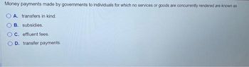 Money payments made by governments to individuals for which no services or goods are concurrently rendered are known as
A. transfers in kind.
B. subsidies.
C. effluent fees.
D. transfer payments.