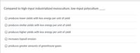 Compared to high-input industrialized monoculture, low-input polyculture
produces lower yields with less energy per unit of yield
produces similar yields with less energy per unit of yield
produces higher yields with less energy per unit of yield
increases topsoil erosion
produces greater amounts of greenhouse gases
