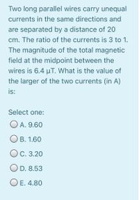 Two long parallel wires carry unequal
currents in the same directions and
are separated by a distance of 20
cm. The ratio of the currents is 3 to 1.
The magnitude of the total magnetic
field at the midpoint between the
wires is 6.4 uT. What is the value of
the larger of the two currents (in A)
is:
Select one:
O A. 9.60
O B. 1.60
O C. 3.20
O D. 8.53
O E. 4.80
