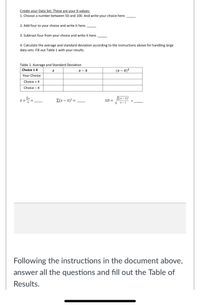 Create your Data Set. These are your X-values:
1. Choose a number between 50 and 100. And write your choice here.
2. Add four to your choice and write it here.
3. Subtract four from your choice and write it here.
4. Calculate the average and standard deviation according to the instructions above for handling large
data sets. Fill out Table 1 with your results.
Table 1. Average and Standard Deviation
(x – x)²
Choice t 4
Your Choice
Choice + 4
Choice – 4
Ex
E(x – x)²
E(x – x)² =
SD =
%3D
n- 1
Following the instructions in the document above,
answer all the questions and fill out the Table of
Results.
