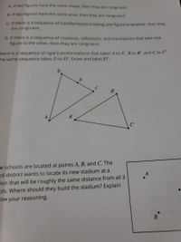 A if two figures have the same shape, then they are congruent.
B. If two figures have the same area, then they are congruent.
C. If there is a sequence of transformations taking one figure to another, then they
are congruent.
D. If there is a sequence of rotations, reflections, and translations that take one
figure to the other, then they are congruent.
here is a sequence of rigid transformations that takes A to A', B to B', and C to C'.
The same sequence takes D to D', Draw and label D':
B.
C
B'
A
A'
re schools are located at points A, B, and C. The
ol district wants to locate its new stadium at a
ion that will be roughly the same distance from all 3
ols. Where should they build the stadium? Explain
ow your reasoning.
B.
