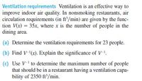 Ventilation requirements Ventilation is an effective way to
improve indoor air quality. In nonsmoking restaurants, air
circulation requirements (in ft/min) are given by the func-
tion V(x) = 35x, where x is the number of people in the
dining area.
(a) Determine the ventilation requirements for 23 people.
(b) Find V-(x). Explain the significance of V-1.
(c) Use V-1 to determine the maximum number of people
that should be in a restaurant having a ventilation capa-
bility of 2350 ft'/min.
