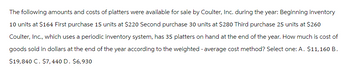 The following amounts and costs of platters were available for sale by Coulter, Inc. during the year: Beginning inventory
10 units at $164 First purchase 15 units at $220 Second purchase 30 units at $280 Third purchase 25 units at $260
Coulter, Inc., which uses a periodic inventory system, has 35 platters on hand at the end of the year. How much is cost of
goods sold in dollars at the end of the year according to the weighted average cost method? Select one: A. $11,160 B.
$19,840 C. $7,440 D. $6,930