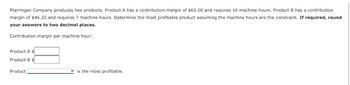 Ptarmigan Company produces two products. Product A has a contribution margin of $65.00 and requires 10 machine hours. Product B has a contribution
margin of $46.20 and requires 7 machine hours. Determine the most profitable product assuming the machine hours are the constraint. If required, round
your answers to two decimal places.
Contribution margin per machine hour:
Product A $
Product B $
Product
is the most profitable.