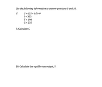 Use the following information to answer questions 9 and 10.
C = 635 + 0.79Yd
I= 303
T = 198
If
%3D
G = 235
9. Calculate C.
10. Calculate the equilibrium output, Y.
