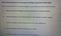 Which of the following are true about general intelligence (g) (select all that apply)
Select an answer and submit. For keyboard navigation, use the up/down arrow keys to select an answer.
Measures of general intelligence predict performance in university classes
General intelligence is associated with lower-order abilities in specific subjects
General intelligence involves appreciation of one's own experiences
General intelligence reflects mental energy available
General intelligence includes 10 primary mental abilities.
