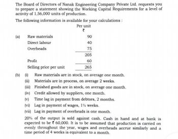 The Board of Directors of Nanak Engineering Company Private Ltd. requests you
to prepare a statement showing the Working Capital Requirements for a level of
activity of 1,56,000 units of production.
The following information is available for your calculations :
(a)
Raw materials
Direct labour
Overheads
Per unit
?
90
40
75
205
60
265
(b) (i)
(ii)
Profit
Selling price per unit
Raw materials are in stock, on average one month.
Materials are in process, on average 2 weeks.
(iii) Finished goods are in stock, on average one month.
(iv) Credit allowed by suppliers, one month.
(v)
Time lag in payment from debtors, 2 months.
(vi) Lag in payment of wages, 12 weeks.
(vii) Lag in payment of overheads is one month.
20% of the output is sold against cash. Cash in hand and at bank is
expected to be 60,000. It is to be assumed that production is carried on
evenly throughout the year, wages and overheads accrue similarly and a
time period of 4 weeks is equivalent to a month.