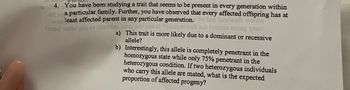 ---

**Understanding Genetic Inheritance Patterns**

**4. Genetic Study of Trait Inheritance**

You have been studying a trait that seems to be present in every generation within a particular family. Further, you have observed that every affected offspring has at least one affected parent in any particular generation.

a) Is this trait more likely due to a dominant or recessive allele?

b) Interestingly, this allele is completely penetrant in the homozygous state while only 75% penetrant in the heterozygous condition. If two heterozygous individuals who carry this allele are mated, what is the expected proportion of affected progeny?

---

**Explanation:**

- **Dominant vs. Recessive Alleles:**
  - The trait appears in every generation, which suggests a dominant allele pattern.

- **Penetrance:**
  - The allele shows complete penetrance in homozygous individuals and partial penetrance (75%) in heterozygous individuals.

- **Progeny Analysis:**
  - When two heterozygous individuals mate, the expected proportion of affected progeny needs to be calculated considering the penetrance levels.

This pattern can be represented using a Punnett square, which helps in understanding the expected genetic outcome when two carriers mate.

---