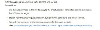 Refer to page 355 for a network traffic scenario and metrics.
Instructions:
• Use the data provided in the link to analyze the effectiveness of congestion control techniques
like TCP Reno or Vegas.
• Explain how these techniques adapt to varying network conditions and ensure faimess.
⚫ Suggest improvements or alternative approaches for the given scenario.
Link: [https://drive.google.com/file/d/1wKSrun-GlxirS31Z9qoHazb9tC440AZF/view?usp=sharing]