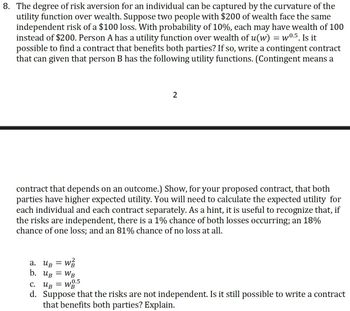 8. The degree of risk aversion for an individual can be captured by the curvature of the
utility function over wealth. Suppose two people with $200 of wealth face the same
independent risk of a $100 loss. With probability of 10%, each may have wealth of 100
instead of $200. Person A has a utility function over wealth of u(w) = w0.5. Is it
possible to find a contract that benefits both parties? If so, write a contingent contract
that can given that person B has the following utility functions. (Contingent means a
2
contract that depends on an outcome.) Show, for your proposed contract, that both
parties have higher expected utility. You will need to calculate the expected utility for
each individual and each contract separately. As a hint, it is useful to recognize that, if
the risks are independent, there is a 1% chance of both losses occurring; an 18%
chance of one loss; and an 81% chance of no loss at all.
=
W
а. Ив
b. UB = WB
0.5
с. Ив = WB
d. Suppose that the risks are not independent. Is it still possible to write a contract
that benefits both parties? Explain.