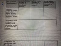 understand, draw a
picture of an
example, or
describe an
example
particles in each
statement like
billiard balls or
marbles?
particles in each
statement UNLIKE
billiard balls or
Imarbles?
The assumption
about ideal gases
Gases are
composed of many
particles that
behave like hard,
spheres in a state
of constant, random
motion.
Gas particles move
in a straight line
until they collide
with another particle
or the walls of the
container.
Gas particles are
much smaller than
the distance
