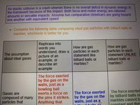 An elastic collision is a crash wherein there is no overall deficit in dynamic energy in
the framework because of the impact. Both force and motor energy are rationed
amounts in versatile impacts. Assume two comparative streetcars are going toward
one another with equivalent speed.
* Complete the following table comparing ideal gas particles with billiard balls or
marbles, whichever is better for you.
Rephrase into
words you
understand, draw a
picture of an
example, or
describe an
example
How are gas
particles in each
statement like
billiard balls or
marbles?
How are gaS
particles in each
statement UNLIKE
billiard balls or
marbles?
The assumption
about ideal gases
The force exerted
by the gas on the
walls, just as a
bowling ball
exerts a force on
the pins it strikes.
Anything that
The force exerted
by billiard balls or
marbles cannot b
constant and they
Gases are
composed of many
particles that
The force exerted
by the gas on the
walls, just as a
