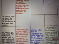 (how hard they hit
the walls)
increases the
pressure and that
decreases the
momentum of the
gas molecules
decreases the
pressure.
Gas particles move
in a straight line
until they collide
with another particle
or the walls of the
container.
Gas particles are
much smaller than
the distance
between them. In
other words, most
of the volume of a
gas is empty space.
The gas particles
are like the billard
balls and spheres in
the term of shape
as the balls and
sphere are
spherical and gas
particles are also
considered
When the billiard
balls are
unorqanised kept
on the billiard table
the size of the ball
is now too small
from the distance of
the randomly
cnroad halls
The gas particles
are unlike the
billiard balls and
spheres as billiard
balls when seen in
actual is much
bioger in size and
when are organised
on the billiard table
the distance
ntưoon the halls
