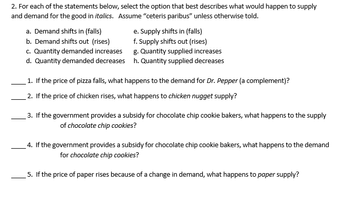 **2. For each of the statements below, select the option that best describes what would happen to supply and demand for the good in *italics*. Assume “ceteris paribus” unless otherwise told.**

a. Demand shifts in (falls)  
b. Demand shifts out (rises)  
c. Quantity demanded increases  
d. Quantity demanded decreases  
e. Supply shifts in (falls)  
f. Supply shifts out (rises)  
g. Quantity supplied increases  
h. Quantity supplied decreases  

____ 1. If the price of pizza falls, what happens to the demand for *Dr. Pepper* (a complement)?  

____ 2. If the price of chicken rises, what happens to *chicken nugget* supply?  

____ 3. If the government provides a subsidy for chocolate chip cookie bakers, what happens to the supply of *chocolate chip cookies*?  

____ 4. If the government provides a subsidy for chocolate chip cookie bakers, what happens to the demand for *chocolate chip cookies*?  

____ 5. If the price of paper rises because of a change in demand, what happens to *paper* supply?  