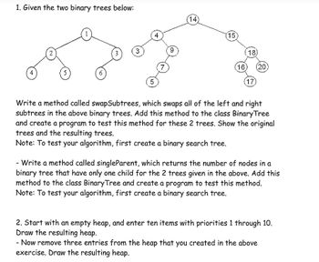 1. Given the two binary trees below:
5
5
(14
15
18)
(16) (20
17
Write a method called swapSubtrees, which swaps all of the left and right
subtrees in the above binary trees. Add this method to the class Binary Tree
and create a program to test this method for these 2 trees. Show the original
trees and the resulting trees.
Note: To test your algorithm, first create a binary search tree.
- Write a method called singleParent, which returns the number of nodes in a
binary tree that have only one child for the 2 trees given in the above. Add this
method to the class Binary Tree and create a program to test this method.
Note: To test your algorithm, first create a binary search tree.
2. Start with an empty heap, and enter ten items with priorities 1 through 10.
Draw the resulting heap.
- Now remove three entries from the heap that you created in the above
exercise. Draw the resulting heap.