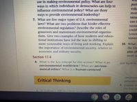 use in making environmental policy. What are four
in which individuals in democraćies can help to
port
ways
influence environmental policy? What are three
ways to provide environmental leadership?
7. What are five major types of U.S. environmental
laws? What are two problems that hinder effective
environmental regulation? Describe the roles of
grassroots and mainstream environmental organiza-
tions. Give two examples of how students and educa-
tional institutions have led the way in shifting to
volu
mor
taina
can t
sustal
Could
Lester
(oware
10. What
the Un
more şustalimable ways ol living and vworking. Explain
the importance of environmental securily, relative to
economic and military security.
ples of
Section 17.4
8. What is the key concept for this section? What is an
environmental worldview? Whatare environ-
mental ethics? What is a human-centered
Note Key termns
eDvironm
Critical Thinking
principles
5. Explain w
the four pr
1. In makiny a shilt toa more sustainable fuuture. what
h20- ९1100r
