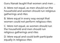 Guru Nanak taught that women and men ...
A. Were not equal, as men should run the
household and women should run religious
gatherings and rites
B. Were equal in every way except that
women could not perform religious rites
C. Were not equal, as women should run
the household and men should run
religious gatherings and rites
D. Were equal and could both participate
equally in religious rites
