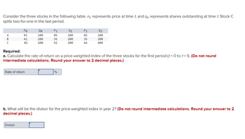 Consider the three stocks in the following table. Pt represents price at time t, and Qt represents shares outstanding at time t. Stock C
splits two-for-one in the last period.
A
B
с
Po
81
41
82
Rate of return
20
100
200
200
Divisor
P1₁
86
36
92
21
100
200
200
Required:
a. Calculate the rate of return on a price-weighted index of the three stocks for the first period (t = 0 to t= 1). (Do not round
intermediate calculations. Round your answer to 2 decimal places.)
%
P2
86
36
46
Q2
100
200
400
b. What will be the divisor for the price-weighted index in year 2? (Do not round intermediate calculations. Round your answer to 2
decimal places.)