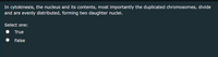In cytokinesis, the nucleus and its contents, most importantly the duplicated chromosomes, divide
and are evenly distributed, forming two daughter nuclei.
Select one:
True
False
