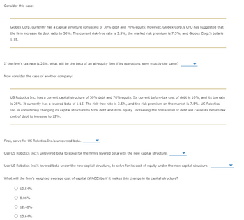 Consider this case:
Globex Corp. currently has a capital structure consisting of 30% debt and 70% equity. However, Globex Corp.'s CFO has suggested that
the firm increase its debt ratio to 50%. The current risk-free rate is 3.5%, the market risk premium is 7.5%, and Globex Corp.'s beta is
1.15.
If the firm's tax rate is 25%, what will be the beta of an all-equity firm if its operations were exactly the same?
Now consider the case of another company:
US Robotics Inc. has a current capital structure of 30% debt and 70% equity. Its current before-tax cost of debt is 10%, and its tax rate
is 25%. It currently has a levered beta of 1.15. The risk-free rate is 3.5%, and the risk premium on the market is 7.5%. US Robotics
Inc. is considering changing its capital structure to 60% debt and 40% equity. Increasing the firm's level of debt will cause its before-tax
cost of debt to increase to 12%.
First, solve for US Robotics Inc.'s unlevered beta.
Use US Robotics Inc.'s unlevered beta to solve for the firm's levered beta with the new capital structure.
Use US Robotics Inc.'s levered beta under the new capital structure, to solve for its cost of equity under the new capital structure.
What will the firm's weighted average cost of capital (WACC) be if it makes this change in its capital structure?
10.54%
8.06%
O 12.40%
O 13.64%