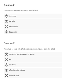 Question 21
The following describes a decision tree, EXCEPT:
A Graphical
B Certain
Probabilistic
D Sequential
Question 22
The actual or exact rate of interest on a principal over a period is called
A minimum attractive rate of return
B) tax
c) inflation
D effective interest rate
E) nominal rate
